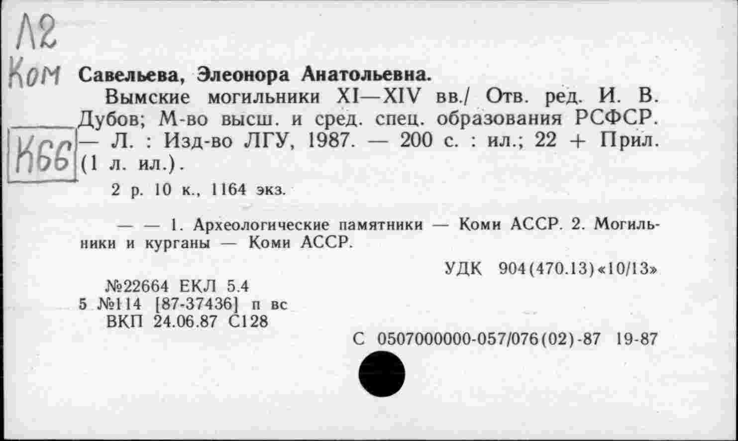 ﻿Л2
1^0М Савельева, Элеонора Анатольевна.
Вымские могильники XI—XIV вв./ Отв. ред. И. В. ______Дубов; М-во высш, и сред. спец, образования РСФСР. 1/рл— Л. : Изд-во ЛГУ, 1987. — 200 с. : ил.; 22 + Прил. ПЬЬ (1 л. ил.).
2 р. 10 к., 1164 экз.
— — 1. Археологические памятники — Коми АССР. 2. Могильники и курганы — Коми АССР.
№22664 ЕКЛ 5.4
5 №114 [87-37436] п вс ВКП 24.06.87 С128
УДК 904 ( 470.13 ) « 10/13»
С 0507000000-057/076 (02)-87 19-87